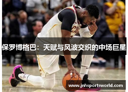 保罗博格巴：天赋与风波交织的中场巨星