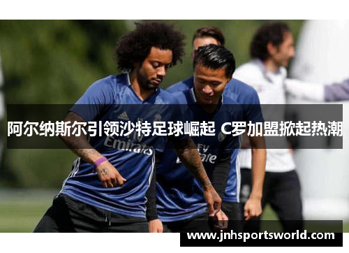 阿尔纳斯尔引领沙特足球崛起 C罗加盟掀起热潮