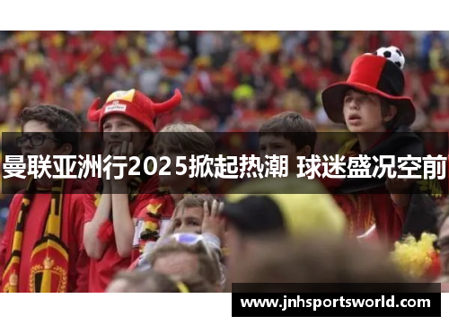 曼联亚洲行2025掀起热潮 球迷盛况空前