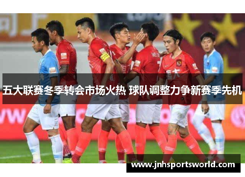 五大联赛冬季转会市场火热 球队调整力争新赛季先机